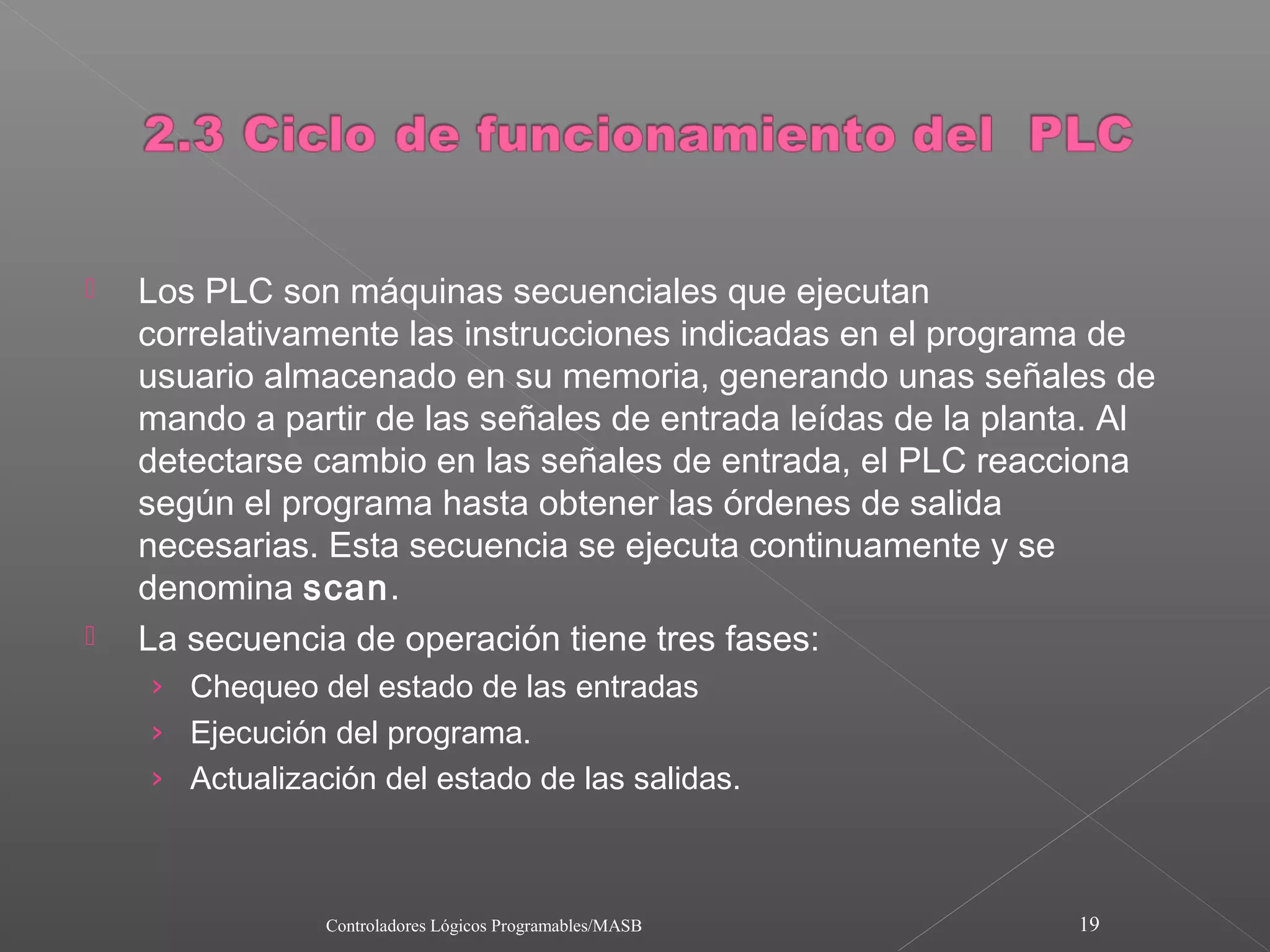    Los PLC son máquinas secuenciales que ejecutan
    correlativamente las instrucciones indicadas en el programa de
    usuario almacenado en su memoria, generando unas señales de
    mando a partir de las señales de entrada leídas de la planta. Al
    detectarse cambio en las señales de entrada, el PLC reacciona
    según el programa hasta obtener las órdenes de salida
    necesarias. Esta secuencia se ejecuta continuamente y se
    denomina scan.
   La secuencia de operación tiene tres fases:
    › Chequeo del estado de las entradas
    › Ejecución del programa.
    › Actualización del estado de las salidas.



                Controladores Lógicos Programables/MASB        19
 