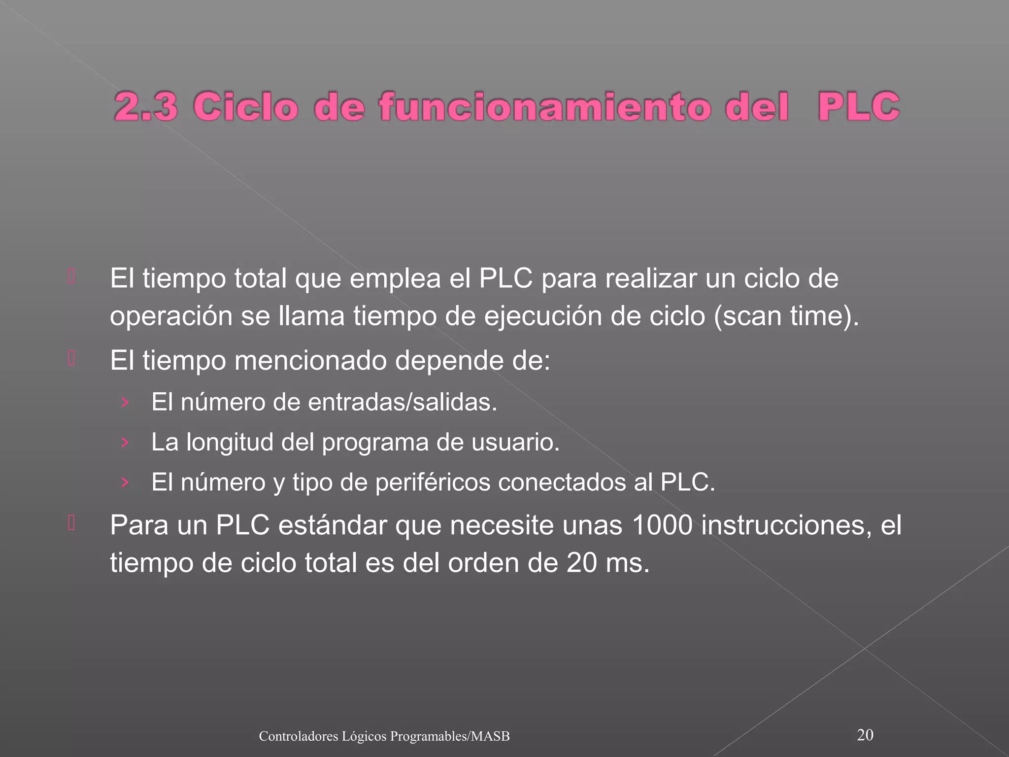    El tiempo total que emplea el PLC para realizar un ciclo de
    operación se llama tiempo de ejecución de ciclo (scan time).
   El tiempo mencionado depende de:
    › El número de entradas/salidas.
    › La longitud del programa de usuario.
    › El número y tipo de periféricos conectados al PLC.
   Para un PLC estándar que necesite unas 1000 instrucciones, el
    tiempo de ciclo total es del orden de 20 ms.




                Controladores Lógicos Programables/MASB        20
 