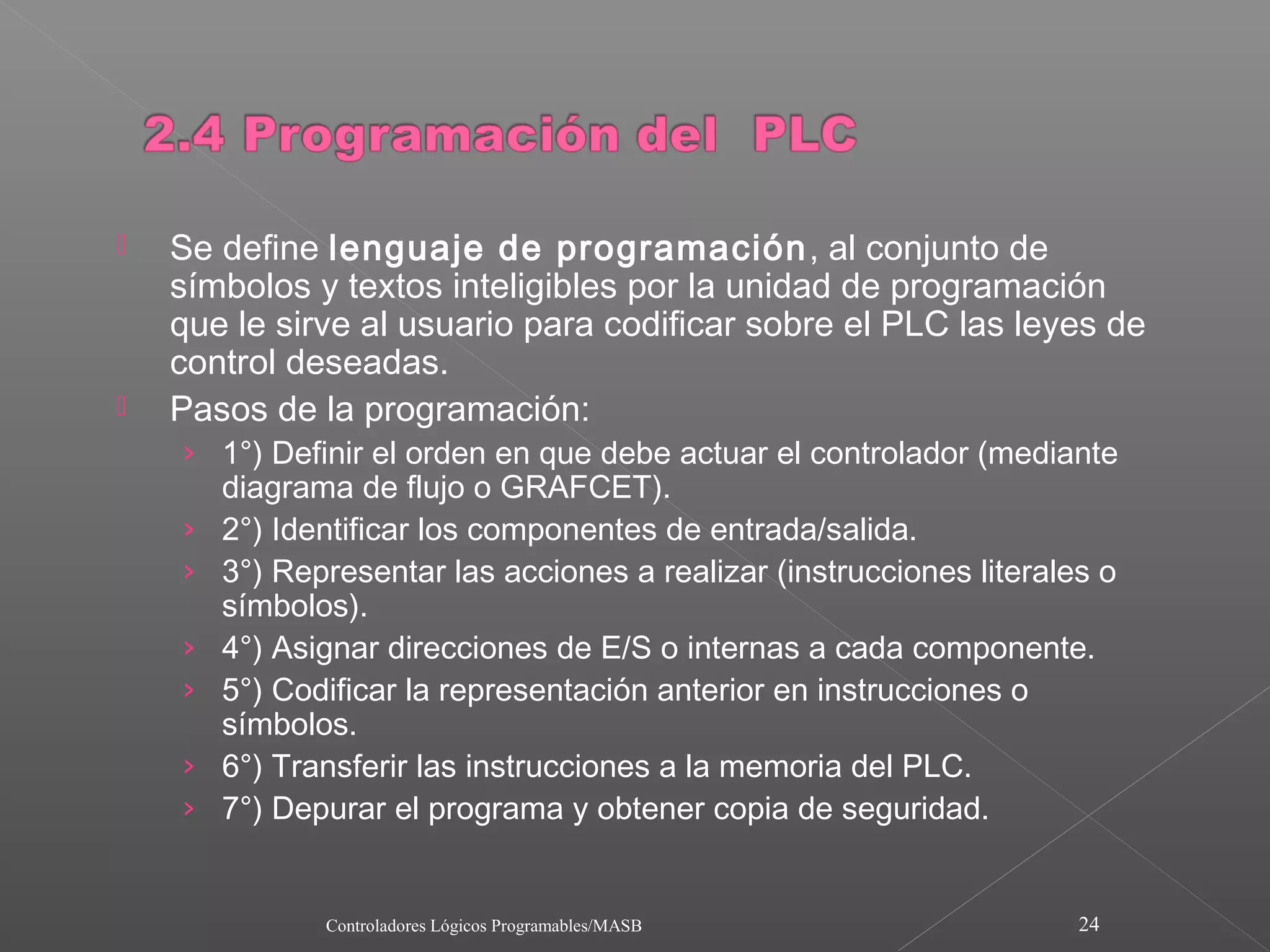    Se define lenguaje de programación , al conjunto de
    símbolos y textos inteligibles por la unidad de programación
    que le sirve al usuario para codificar sobre el PLC las leyes de
    control deseadas.
   Pasos de la programación:
    › 1°) Definir el orden en que debe actuar el controlador (mediante
        diagrama de flujo o GRAFCET).
    ›   2°) Identificar los componentes de entrada/salida.
    ›   3°) Representar las acciones a realizar (instrucciones literales o
        símbolos).
    ›   4°) Asignar direcciones de E/S o internas a cada componente.
    ›   5°) Codificar la representación anterior en instrucciones o
        símbolos.
    ›   6°) Transferir las instrucciones a la memoria del PLC.
    ›   7°) Depurar el programa y obtener copia de seguridad.


               Controladores Lógicos Programables/MASB                 24
 