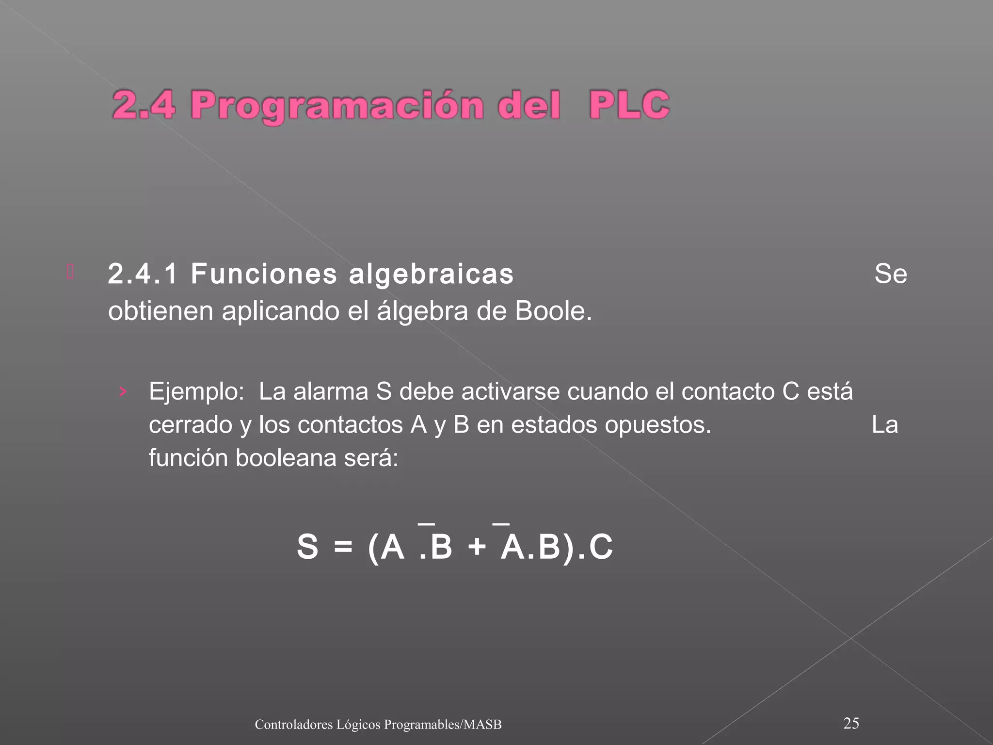    2.4.1 Funciones algebraicas                                        Se
    obtienen aplicando el álgebra de Boole.

    › Ejemplo: La alarma S debe activarse cuando el contacto C está
       cerrado y los contactos A y B en estados opuestos.              La
       función booleana será:

                             _    _
                      S = (A .B + A.B).C




                Controladores Lógicos Programables/MASB           25
 