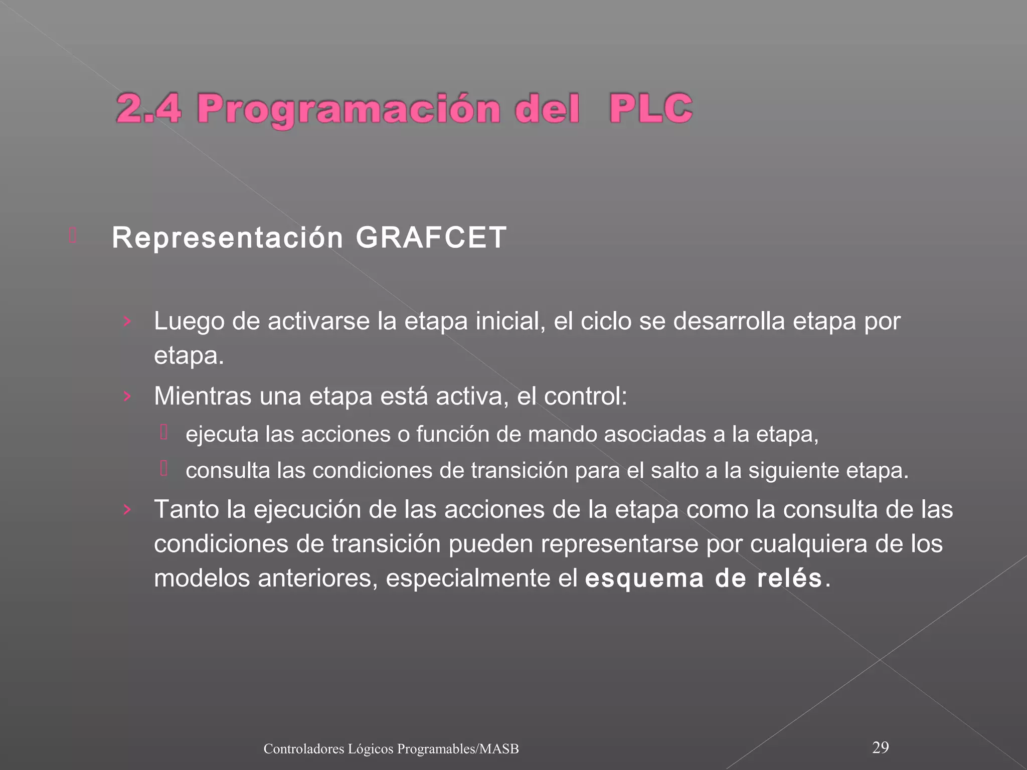    Representación GRAFCET

    › Luego de activarse la etapa inicial, el ciclo se desarrolla etapa por
      etapa.
    › Mientras una etapa está activa, el control:
        ejecuta las acciones o función de mando asociadas a la etapa,
        consulta las condiciones de transición para el salto a la siguiente etapa.
    › Tanto la ejecución de las acciones de la etapa como la consulta de las
      condiciones de transición pueden representarse por cualquiera de los
      modelos anteriores, especialmente el esquema de relés .




                 Controladores Lógicos Programables/MASB                       29
 