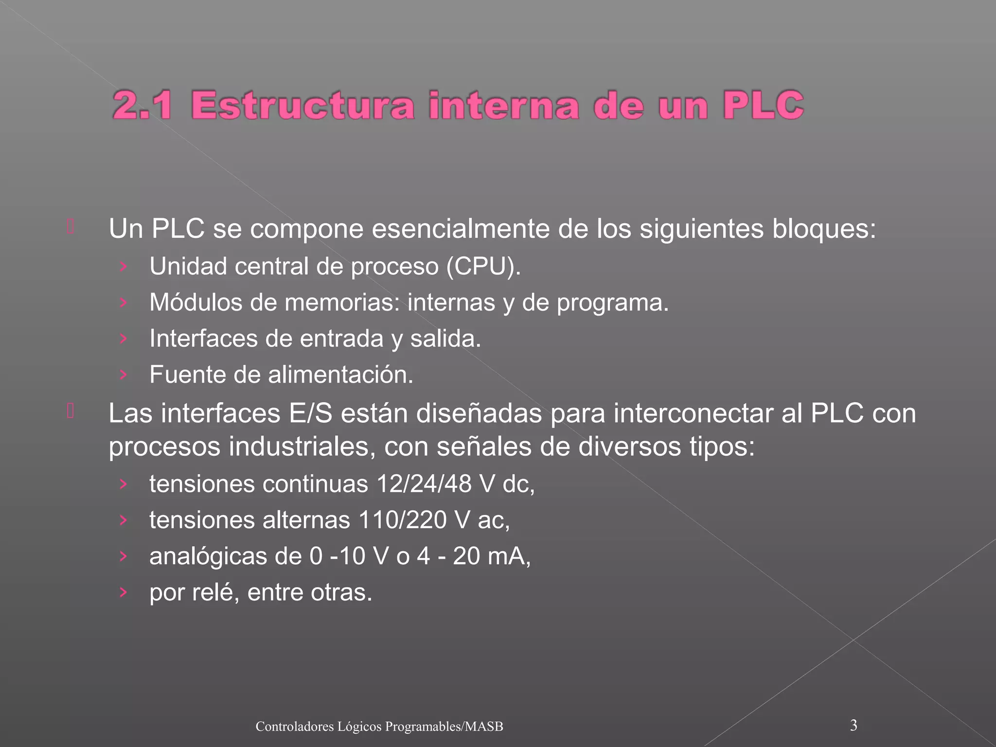    Un PLC se compone esencialmente de los siguientes bloques:
    › Unidad central de proceso (CPU).
    › Módulos de memorias: internas y de programa.
    › Interfaces de entrada y salida.
    › Fuente de alimentación.
   Las interfaces E/S están diseñadas para interconectar al PLC con
    procesos industriales, con señales de diversos tipos:
    › tensiones continuas 12/24/48 V dc,
    › tensiones alternas 110/220 V ac,
    › analógicas de 0 -10 V o 4 - 20 mA,
    › por relé, entre otras.




               Controladores Lógicos Programables/MASB        3
 