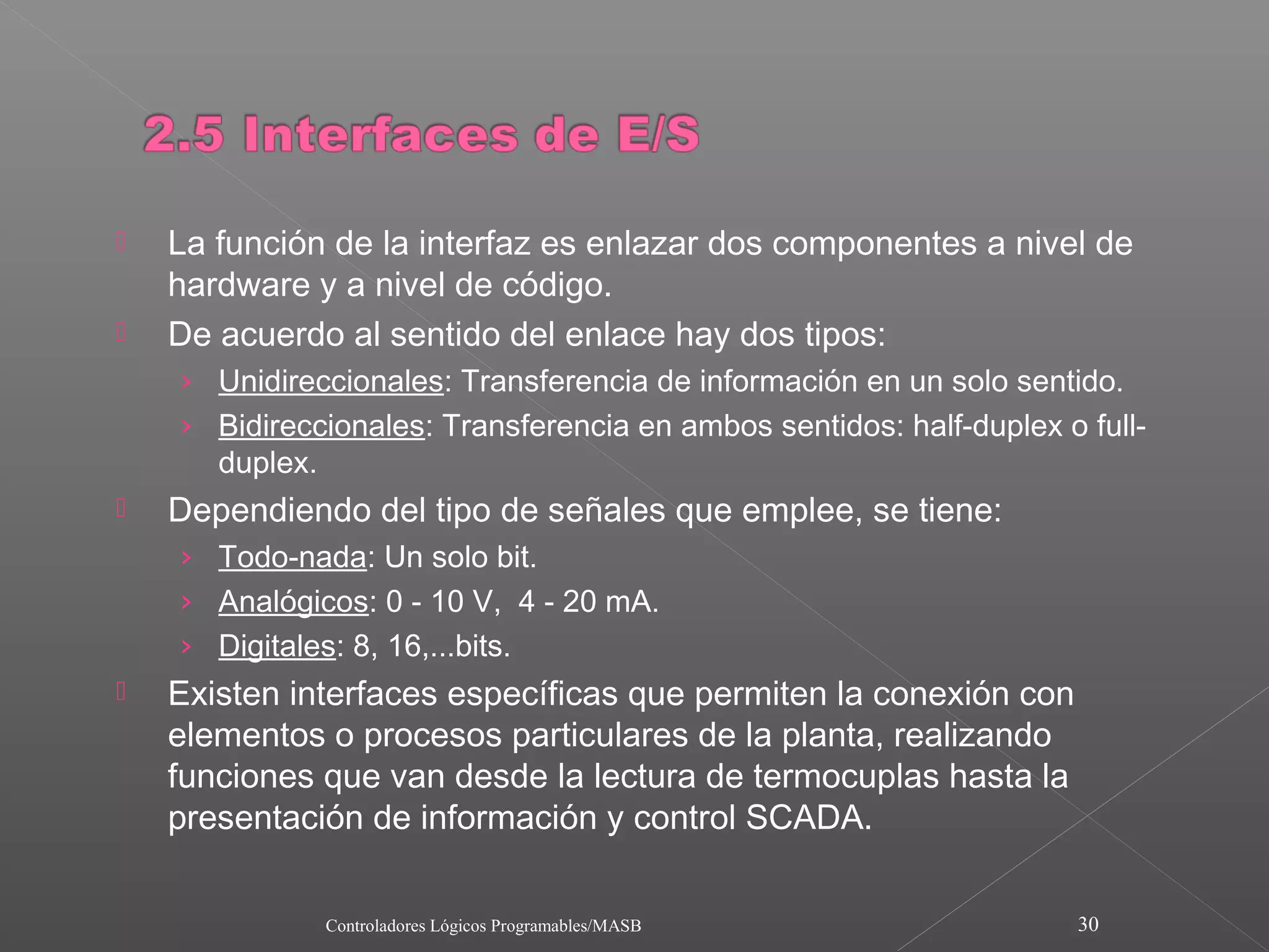    La función de la interfaz es enlazar dos componentes a nivel de
    hardware y a nivel de código.
   De acuerdo al sentido del enlace hay dos tipos:
    › Unidireccionales: Transferencia de información en un solo sentido.
    › Bidireccionales: Transferencia en ambos sentidos: half-duplex o full-
      duplex.
   Dependiendo del tipo de señales que emplee, se tiene:
    › Todo-nada: Un solo bit.
    › Analógicos: 0 - 10 V, 4 - 20 mA.
    › Digitales: 8, 16,...bits.
   Existen interfaces específicas que permiten la conexión con
    elementos o procesos particulares de la planta, realizando
    funciones que van desde la lectura de termocuplas hasta la
    presentación de información y control SCADA.

               Controladores Lógicos Programables/MASB               30
 