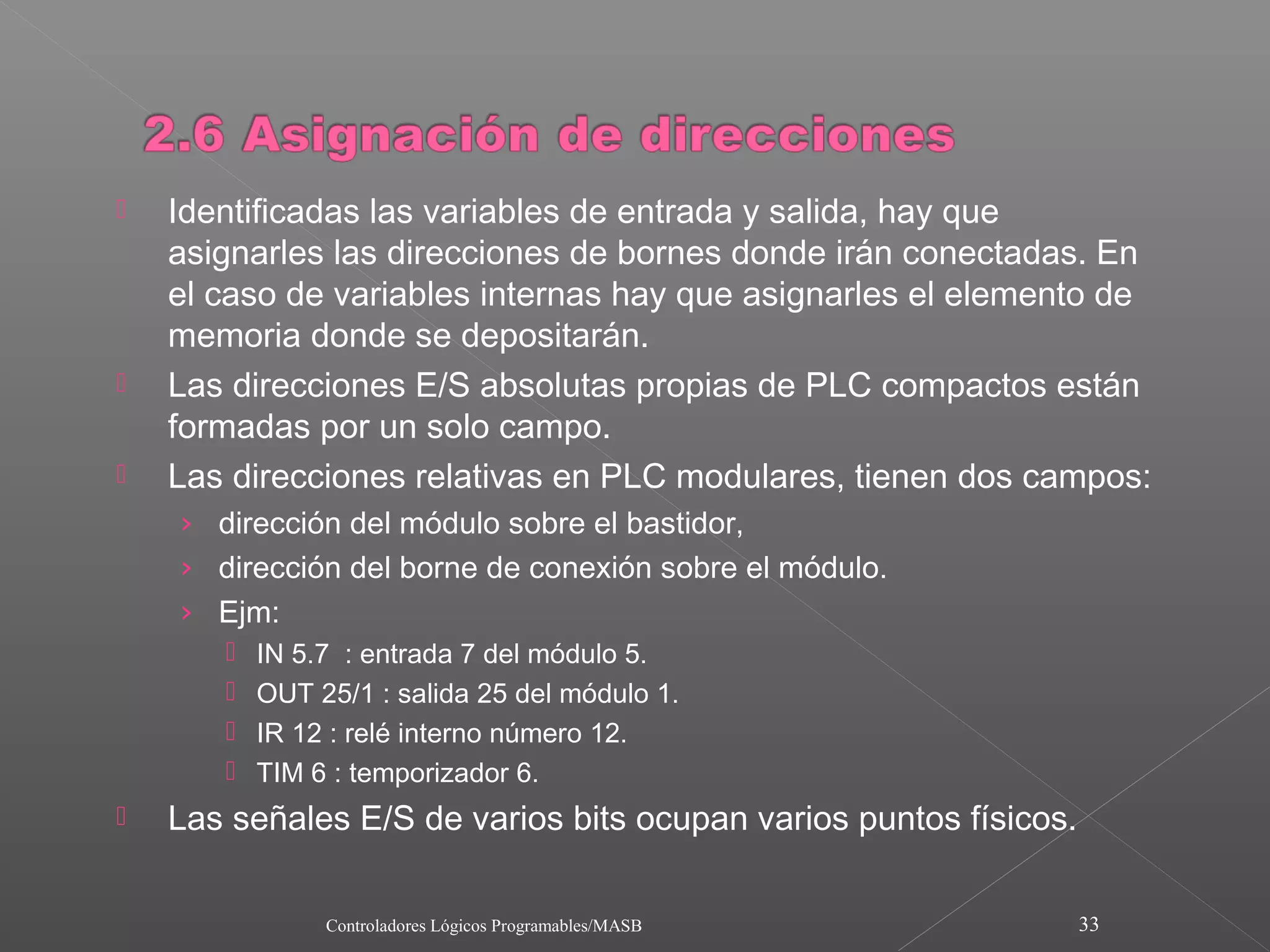    Identificadas las variables de entrada y salida, hay que
    asignarles las direcciones de bornes donde irán conectadas. En
    el caso de variables internas hay que asignarles el elemento de
    memoria donde se depositarán.
   Las direcciones E/S absolutas propias de PLC compactos están
    formadas por un solo campo.
   Las direcciones relativas en PLC modulares, tienen dos campos:
    › dirección del módulo sobre el bastidor,
    › dirección del borne de conexión sobre el módulo.
    › Ejm:
          IN 5.7 : entrada 7 del módulo 5.
          OUT 25/1 : salida 25 del módulo 1.
          IR 12 : relé interno número 12.
          TIM 6 : temporizador 6.
   Las señales E/S de varios bits ocupan varios puntos físicos.

                Controladores Lógicos Programables/MASB            33
 