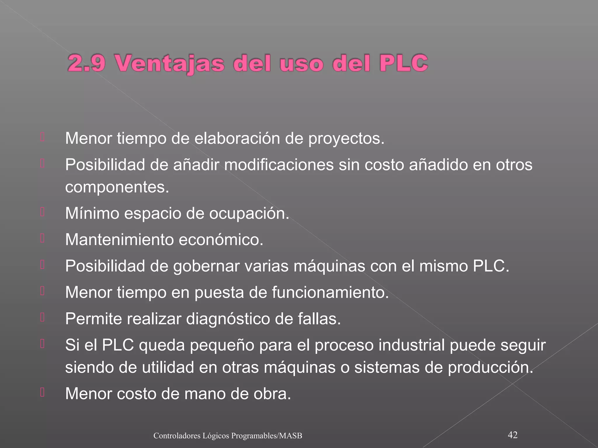   Menor tiempo de elaboración de proyectos.
   Posibilidad de añadir modificaciones sin costo añadido en otros
    componentes.
   Mínimo espacio de ocupación.
   Mantenimiento económico.
   Posibilidad de gobernar varias máquinas con el mismo PLC.
   Menor tiempo en puesta de funcionamiento.
   Permite realizar diagnóstico de fallas.
   Si el PLC queda pequeño para el proceso industrial puede seguir
    siendo de utilidad en otras máquinas o sistemas de producción.
   Menor costo de mano de obra.

                Controladores Lógicos Programables/MASB        42
 