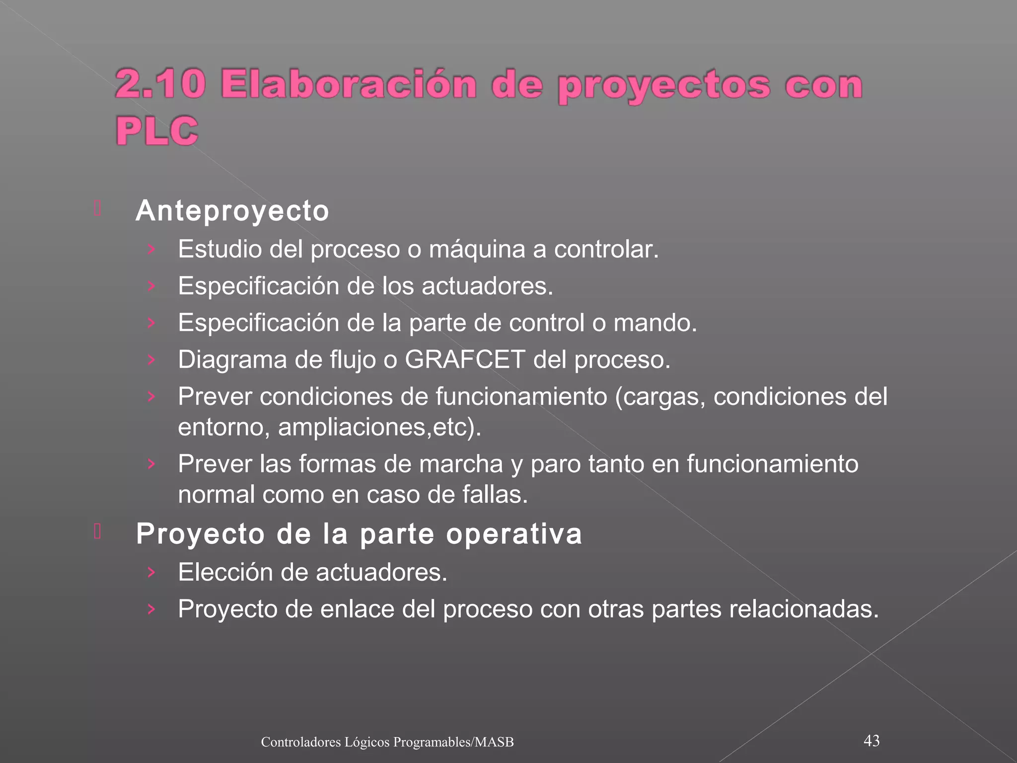    Anteproyecto
    › Estudio del proceso o máquina a controlar.
    › Especificación de los actuadores.
    › Especificación de la parte de control o mando.
    › Diagrama de flujo o GRAFCET del proceso.
    › Prever condiciones de funcionamiento (cargas, condiciones del
      entorno, ampliaciones,etc).
    › Prever las formas de marcha y paro tanto en funcionamiento
      normal como en caso de fallas.
   Proyecto de la parte operativa
    › Elección de actuadores.
    › Proyecto de enlace del proceso con otras partes relacionadas.




              Controladores Lógicos Programables/MASB              43
 