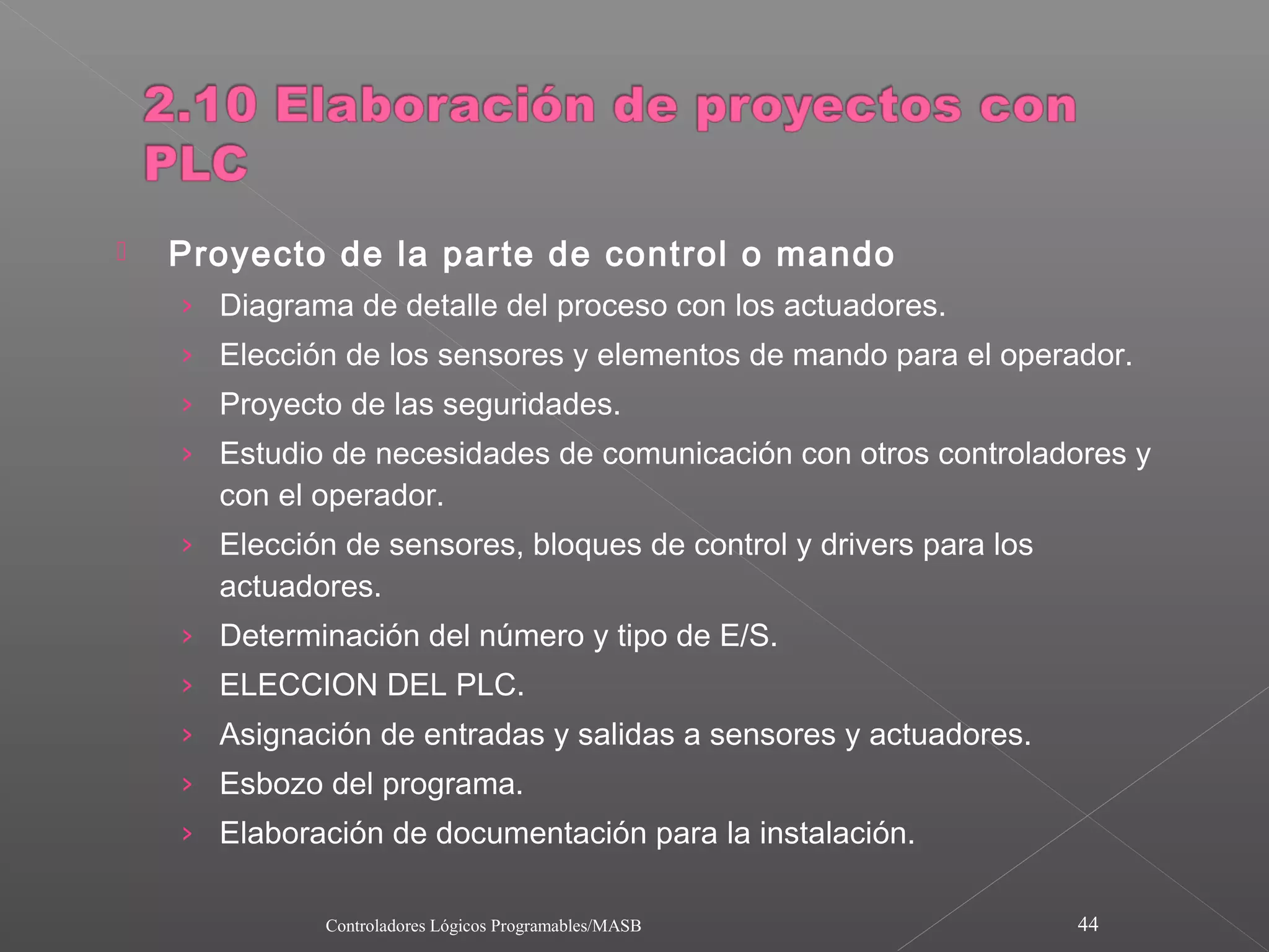    Proyecto de la parte de control o mando
    › Diagrama de detalle del proceso con los actuadores.
    › Elección de los sensores y elementos de mando para el operador.
    › Proyecto de las seguridades.
    › Estudio de necesidades de comunicación con otros controladores y
      con el operador.
    › Elección de sensores, bloques de control y drivers para los
      actuadores.
    › Determinación del número y tipo de E/S.
    › ELECCION DEL PLC.
    › Asignación de entradas y salidas a sensores y actuadores.
    › Esbozo del programa.
    › Elaboración de documentación para la instalación.

              Controladores Lógicos Programables/MASB               44
 