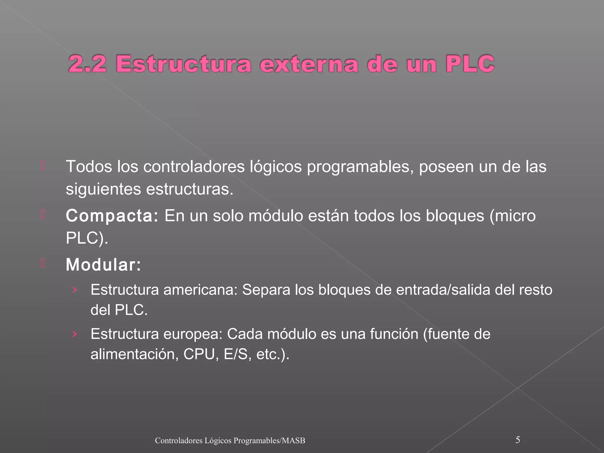   Todos los controladores lógicos programables, poseen un de las
    siguientes estructuras.
   Compacta: En un solo módulo están todos los bloques (micro
    PLC).
   Modular:
    › Estructura americana: Separa los bloques de entrada/salida del resto
       del PLC.
    › Estructura europea: Cada módulo es una función (fuente de
       alimentación, CPU, E/S, etc.).




                  Controladores Lógicos Programables/MASB           5
 