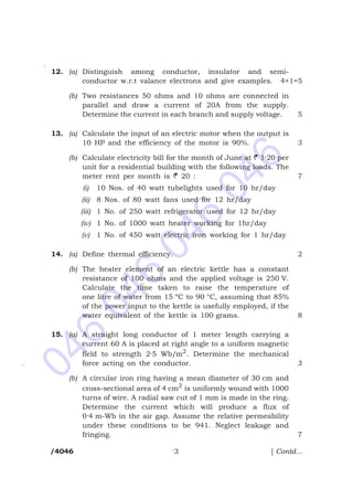 046
046
046
046
*
*
*
12. (a) Distinguish among conductor, insulator and semi-
conductor w.r.t valance electrons and give examples. 4+1=5
(b) Two resistances 50 ohms and 10 ohms are connected in
parallel and draw a current of 20A from the supply.
Determine the current in each branch and supply voltage. 5
13. (a) Calculate the input of an electric motor when the output is
10 HP and the efficiency of the motor is 90%. 3
(b) Calculate electricity bill for the month of June at R 1·20 per
unit for a residential building with the following loads. The
meter rent per month is R 20 : 7
(i) 10 Nos. of 40 watt tubelights used for 10 hr/day
(ii) 8 Nos. of 80 watt fans used for 12 hr/day
(iii) 1 No. of 250 watt refrigerator used for 12 hr/day
(iv) 1 No. of 1000 watt heater working for 1hr/day
(v) 1 No. of 450 watt electric iron working for 1 hr/day
14. (a) Define thermal efficiency. 2
(b) The heater element of an electric kettle has a constant
resistance of 100 ohms and the applied voltage is 250 V.
Calculate the time taken to raise the temperature of
one litre of water from 15 ºC to 90 °C, assuming that 85%
of the power input to the kettle is usefully employed, if the
water equivalent of the kettle is 100 grams. 8
15. (a) A straight long conductor of 1 meter length carrying a
current 60 A is placed at right angle to a uniform magnetic
field to strength 2·5 Wb/m2
. Determine the mechanical
force acting on the conductor. 3
(b) A circular iron ring having a mean diameter of 30 cm and
cross-sectional area of 4 cm2
is uniformly wound with 1000
turns of wire. A radial saw cut of 1 mm is made in the ring.
Determine the current which will produce a flux of
0·4 m-Wb in the air gap. Assume the relative permeability
under these conditions to be 941. Neglect leakage and
fringing. 7
/4046 3 [ Contd...
 