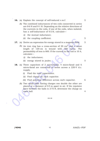 046
046
046
046
*
*
*
16. (a) Explain the concept of self-induced e.m.f. 5
(b) The combined inductances of two coils connected in series
are 0·6 H and 0·1 H. Depending on the relative directions of
the currents in the coils, if one of the coils, when isolated,
has a self-inductance of 0·2 H, calculate—
(i) the mutual inductance;
(ii) the coupling coefficient. 5
17. (a) Derive an expression for energy stored in a magnetic field. 5
(b) An iron ring has a cross-section of 20 cm2
and a mean
length of 120 cm is wound with 300 turns. The
permeability of iron is 800. If the current in the coil is 10 A,
calculate—
(i) the inductance;
(ii) energy stored in joules. 5
18. (a) Three capacitors of 2 micro-farad, 4 micro-farad and 6
micro-farad are connected in series across a 220-V d.c.
supply.
(i) Find the total capacitance.
(ii) Find charge on each capacitor.
(iii) Find potential difference across each capacitor. 6
(b) Two small balls having charges one double the other are
placed at a distance of 0·5 m apart in air. If the repulsive
force between the balls is 2·75 N, determine the charge on
each ball. 4
H H H
/4046 4 AA6(T)—PDF
 