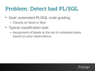 Problem: Detect bad PL/SQL
• Goal: automated PL/SQL code grading
– Classify as Good or Bad
• Typical classification task
– Assignment of labels to the set of unlabeled items
based on prior observations
 