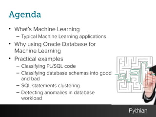 Agenda
• What’s Machine Learning
– Typical Machine Learning applications
• Why using Oracle Database for
Machine Learning
• Practical examples
– Classifying PL/SQL code
– Classifying database schemas into good
and bad
– SQL statements clustering
– Detecting anomalies in database
workload
 
