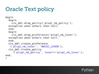 Oracle Text policy
begin
begin
ctx_ddl.drop_policy('plsql_nb_policy');
exception when others then null;
end;
begin
ctx_ddl.drop_preference('plsql_nb_lexer');
exception when others then null;
end;
ctx_ddl.create_preference
('plsql_nb_lexer’, 'BASIC_LEXER');
ctx_ddl.create_policy
('plsql_nb_policy', lexer=>'plsql_nb_lexer');
end;
/
 