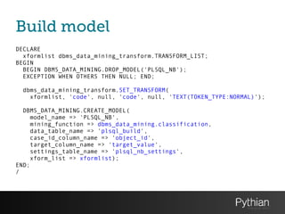 Build model
DECLARE
xformlist dbms_data_mining_transform.TRANSFORM_LIST;
BEGIN
BEGIN DBMS_DATA_MINING.DROP_MODEL('PLSQL_NB');
EXCEPTION WHEN OTHERS THEN NULL; END;
!
dbms_data_mining_transform.SET_TRANSFORM(
xformlist, 'code', null, 'code', null, 'TEXT(TOKEN_TYPE:NORMAL)');
!
DBMS_DATA_MINING.CREATE_MODEL(
model_name => 'PLSQL_NB',
mining_function => dbms_data_mining.classification,
data_table_name => 'plsql_build',
case_id_column_name => 'object_id',
target_column_name => 'target_value',
settings_table_name => 'plsql_nb_settings',
xform_list => xformlist);
END;
/
 