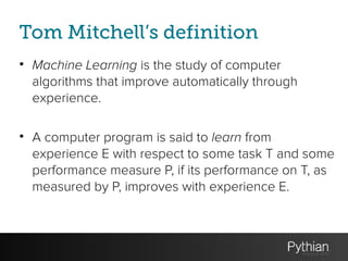 Tom Mitchell’s definition
• Machine Learning is the study of computer
algorithms that improve automatically through
experience.
!
• A computer program is said to learn from
experience E with respect to some task T and some
performance measure P, if its performance on T, as
measured by P, improves with experience E.
 