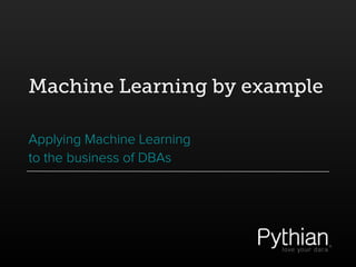 Machine Learning by example
Applying Machine Learning
to the business of DBAs
 
