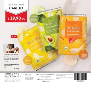 Oriflame México S.A. de C.V.
Casa Matriz
Av. Insurgentes Sur #1271, Piso 1, Oficina 101,
Col. Extremadura Insurgentes, Alcaldía Benito
Juárez, C.P. 03740, Ciudad de México.
Pedidos online:
www.oriflame.mx
¿Aún no eres parte de Oriflame?
Conoce más y únete en:
Consultas y Pedidos
01 800 00 ORIFLAME
(01 800 00 67435263)
Teléfono
Usted es atendido por
www.oriflame.mx
2ULÁDPH 2ULÁDPH/DWLQRDPpULFD
#P[RULÁDPH
EMBELLECE TU CABELLO
Humedece y masajea con la
mascarilla, de la raíz hasta
las puntas por 10 minutos y
enjuaga.
MASCARILLAS DE
CABELLO
c/u
FX
41957 0DVFDULOOD+LGUDWDQWHGH3OiWDQR
41959 0DVFDULOOD5HYLWDOL]DQWHGH0DQJR
Con
vitamina A
que protege
y revitaliza
el cabello
teñido
30 ml
Con potasio y
vitaminas
que nutren e
hidratan el
cabello seco
41958 0DVFDULOOD1XWULWLYDGH$JXDFDWH
Con aguacate
que nutre y da
brillo a todo
tipo de cabello
Mascarillas para Cabello
Love Nature
30 ml
$ 50.00
$ 29.90
Puntos: 1.47
 