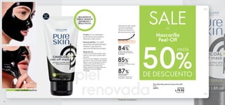 ÉXITO
DE
VENTAS
16 17
Pure Skin Mascarilla de Carbón Peel-Off
50 ml
34872 $ 170.00
$ 79.90
Puntos: 3.92
piel
renovada
SALE
%
DE DESCUENTO
DESOBSTRUYE
POROS, REMUEVE
IMPUREZAS Y
BRILLO FACIAL
Mascarilla
Peel-Off
con carbón activo
-Absorbe el sebo facial
-Exfolia suavemente
-Reduce la aparición
de manchas en el rostro
*Prueba de consumidores.
Carbón: Con propiedades
purificadoras que ayudan a
absorber el sebo facial.
Extracto de Piña: Con AHA
que exfolia suavemente la piel y
vitamina C que reduce la
aparición de manchas faciales.
87%*
84%*
DESBLOQUEA, PURIFICA Y
MINIMIZA POROS ABIERTOS
AL INSTANTE.
HASTA
85%*
ESTÁN DE ACUERDO
QUE LIMPIA LOS PUNTOS NEGROS
DEL ROSTRO.
ESTÁN DE ACUERDO
QUE REEQUILIBRA
LA PIEL GRASA, HACIÉNDOLA
LUCIR FRESCA Y PURIFICADA.
50
HASTA
Modo de uso:
• Coloca una toalla húmeda y tibia
sobre tu rostro para ayudar a abrir
los poros
• Pon una capa delgada, evitando el
área de los ojos, la línea del cabello,
labios y cejas. Enfócate en la zona T
• Deja actuar de 20-30 minutos y
despégala suavemente hacia
abajo, desde los bordes exteriores
de la frente hasta la barbilla
• Enjuaga
 