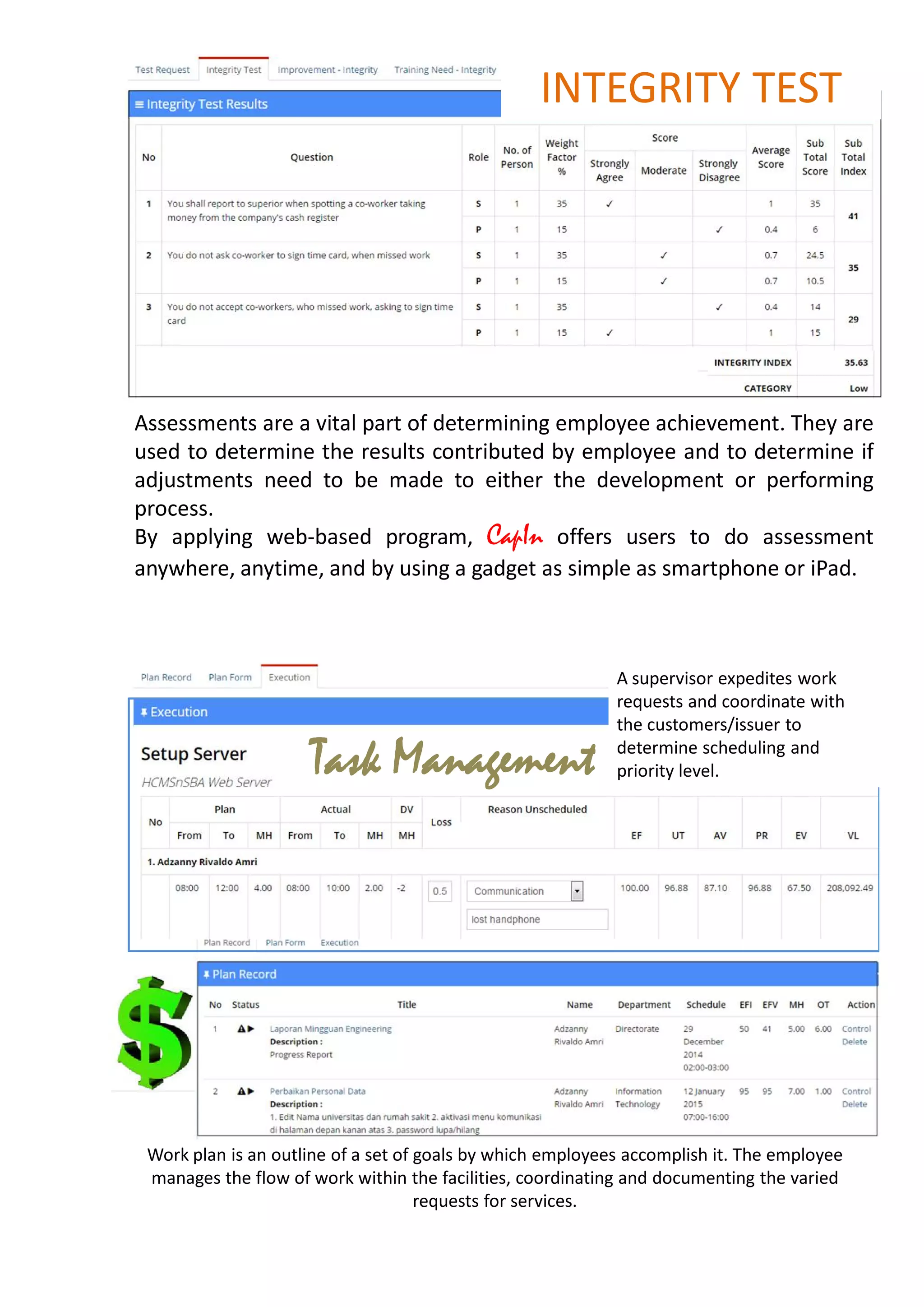 Assessments are a vital part of determining employee achievement. They are
used to determine the results contributed by employee and to determine if
adjustments need to be made to either the development or performing
process.
By applying web-based program, CapIn offers users to do assessment
anywhere, anytime, and by using a gadget as simple as smartphone or iPad.
INTEGRITY TEST
Task Management
A supervisor expedites work
requests and coordinate with
the customers/issuer to
determine scheduling and
priority level.
Work plan is an outline of a set of goals by which employees accomplish it. The employee
manages the flow of work within the facilities, coordinating and documenting the varied
requests for services.
 