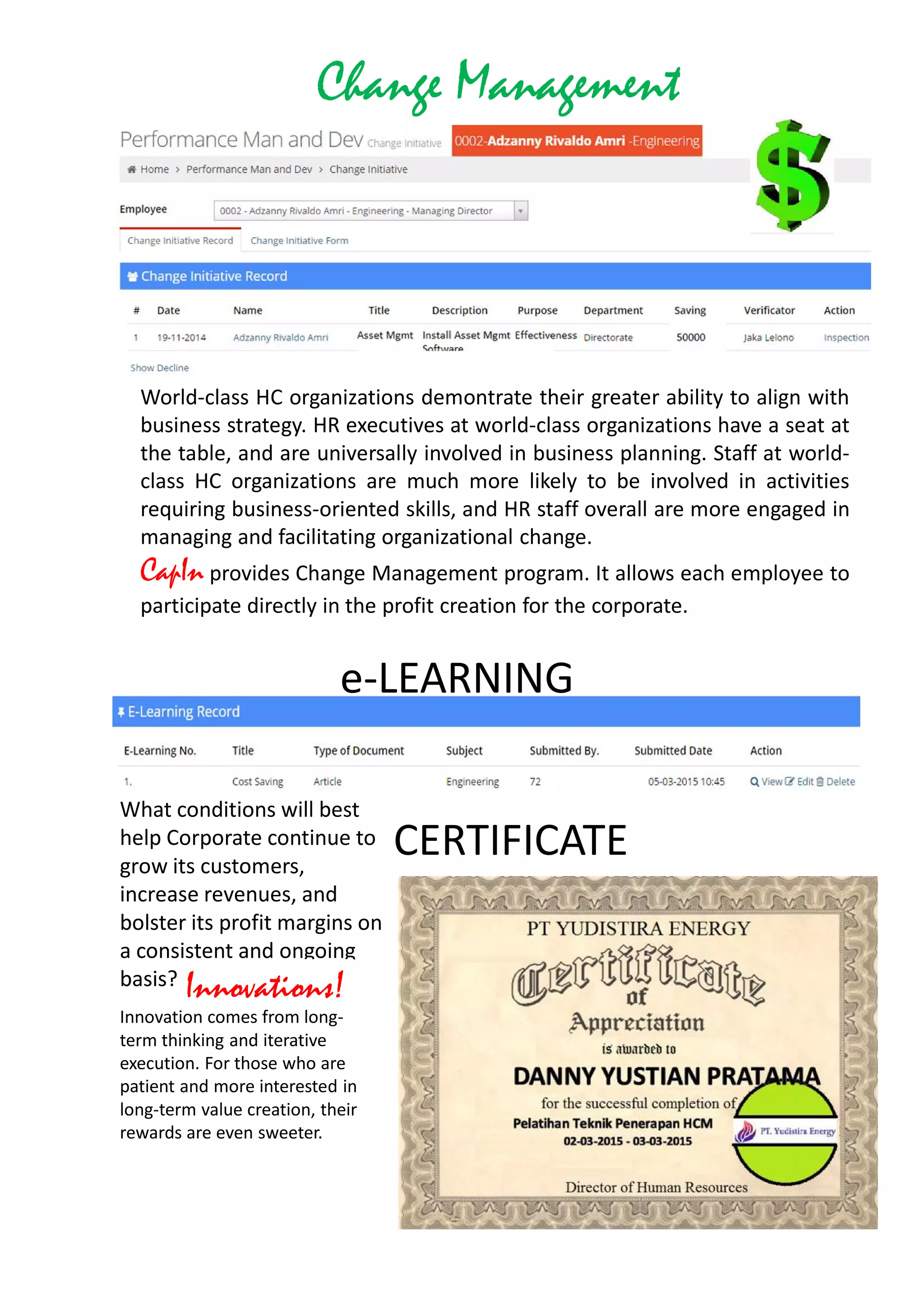 Change Management
World-class HC organizations demontrate their greater ability to align with
business strategy. HR executives at world-class organizations have a seat at
the table, and are universally involved in business planning. Staff at world-
class HC organizations are much more likely to be involved in activities
requiring business-oriented skills, and HR staff overall are more engaged in
managing and facilitating organizational change.
CapIn provides Change Management program. It allows each employee to
participate directly in the profit creation for the corporate.
What conditions will best
help Corporate continue to
grow its customers,
increase revenues, and
bolster its profit margins on
a consistent and ongoing
basis? Innovations!
Innovation comes from long-
term thinking and iterative
execution. For those who are
patient and more interested in
long-term value creation, their
rewards are even sweeter.
e-LEARNING
CERTIFICATE
 
