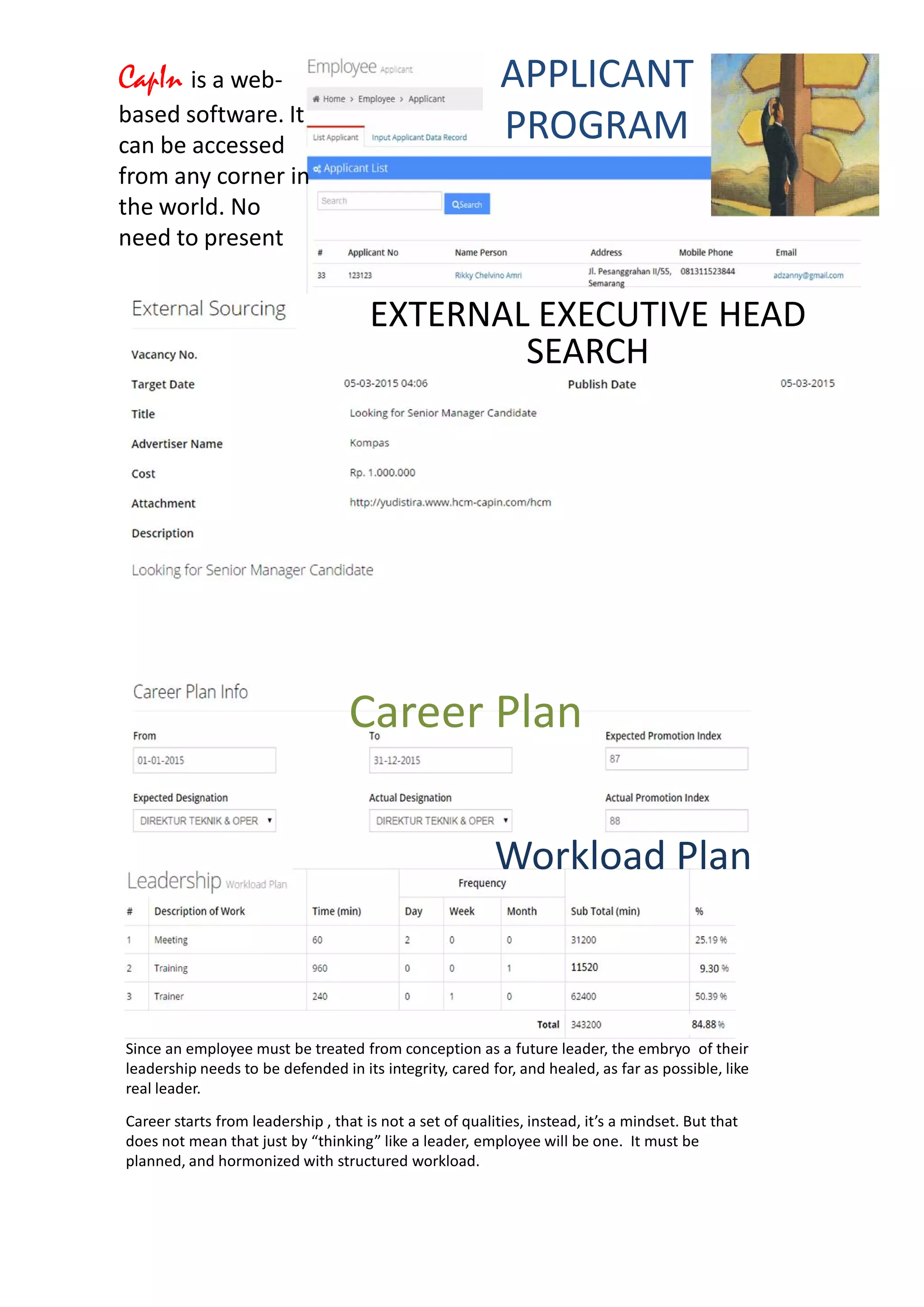 CapIn is a web-
based software. It
can be accessed
from any corner in
the world. No
need to present
EXTERNAL EXECUTIVE HEAD
SEARCH
APPLICANT
PROGRAM
Since an employee must be treated from conception as a future leader, the embryo of their
leadership needs to be defended in its integrity, cared for, and healed, as far as possible, like
real leader.
Career starts from leadership , that is not a set of qualities, instead, it’s a mindset. But that
does not mean that just by “thinking” like a leader, employee will be one. It must be
planned, and hormonized with structured workload.
Career Plan
Workload Plan
 
