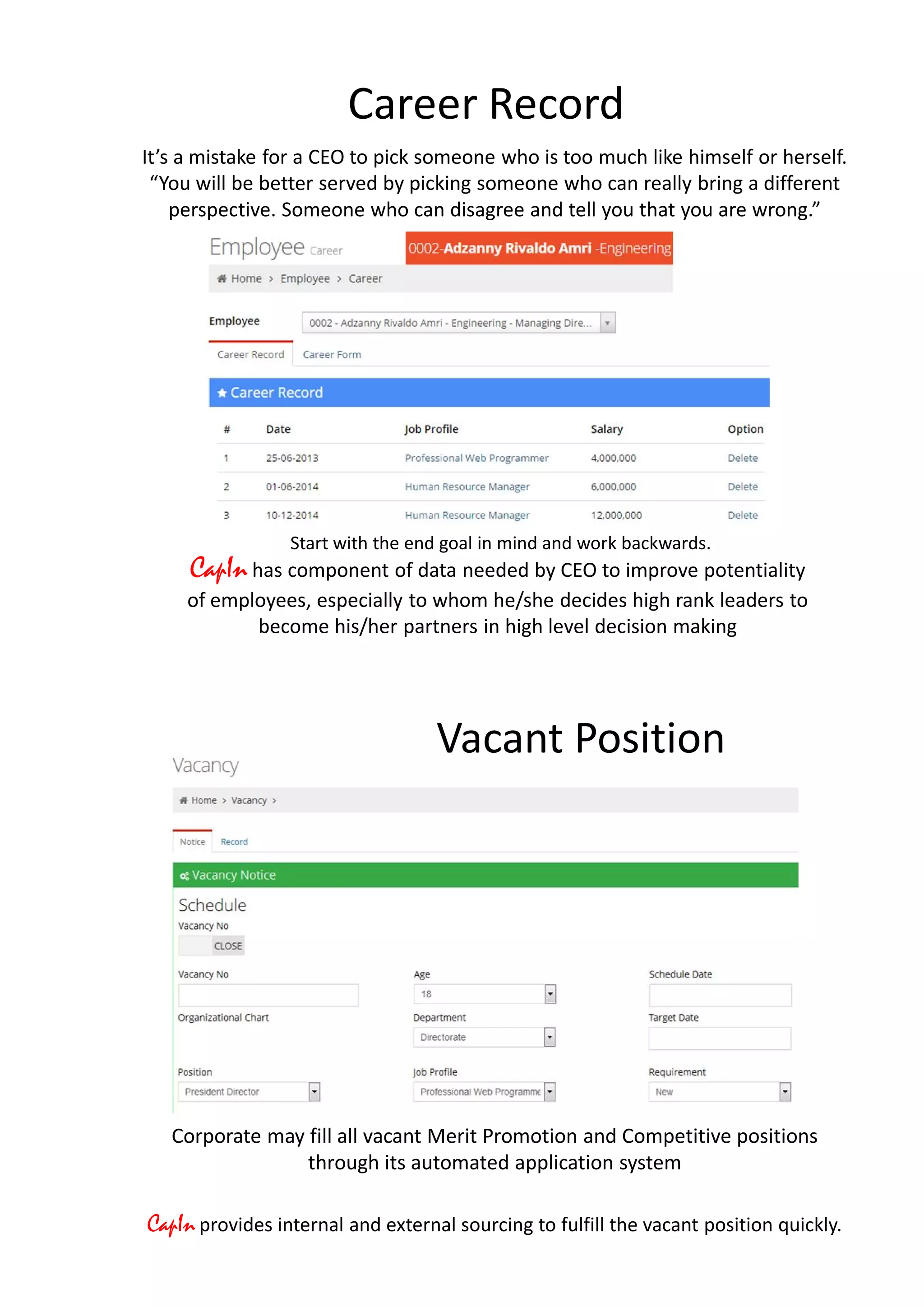 Career Record
Start with the end goal in mind and work backwards.
CapIn has component of data needed by CEO to improve potentiality
of employees, especially to whom he/she decides high rank leaders to
become his/her partners in high level decision making
It’s a mistake for a CEO to pick someone who is too much like himself or herself.
“You will be better served by picking someone who can really bring a different
perspective. Someone who can disagree and tell you that you are wrong.”
Corporate may fill all vacant Merit Promotion and Competitive positions
through its automated application system
CapIn provides internal and external sourcing to fulfill the vacant position quickly.
Vacant Position
 