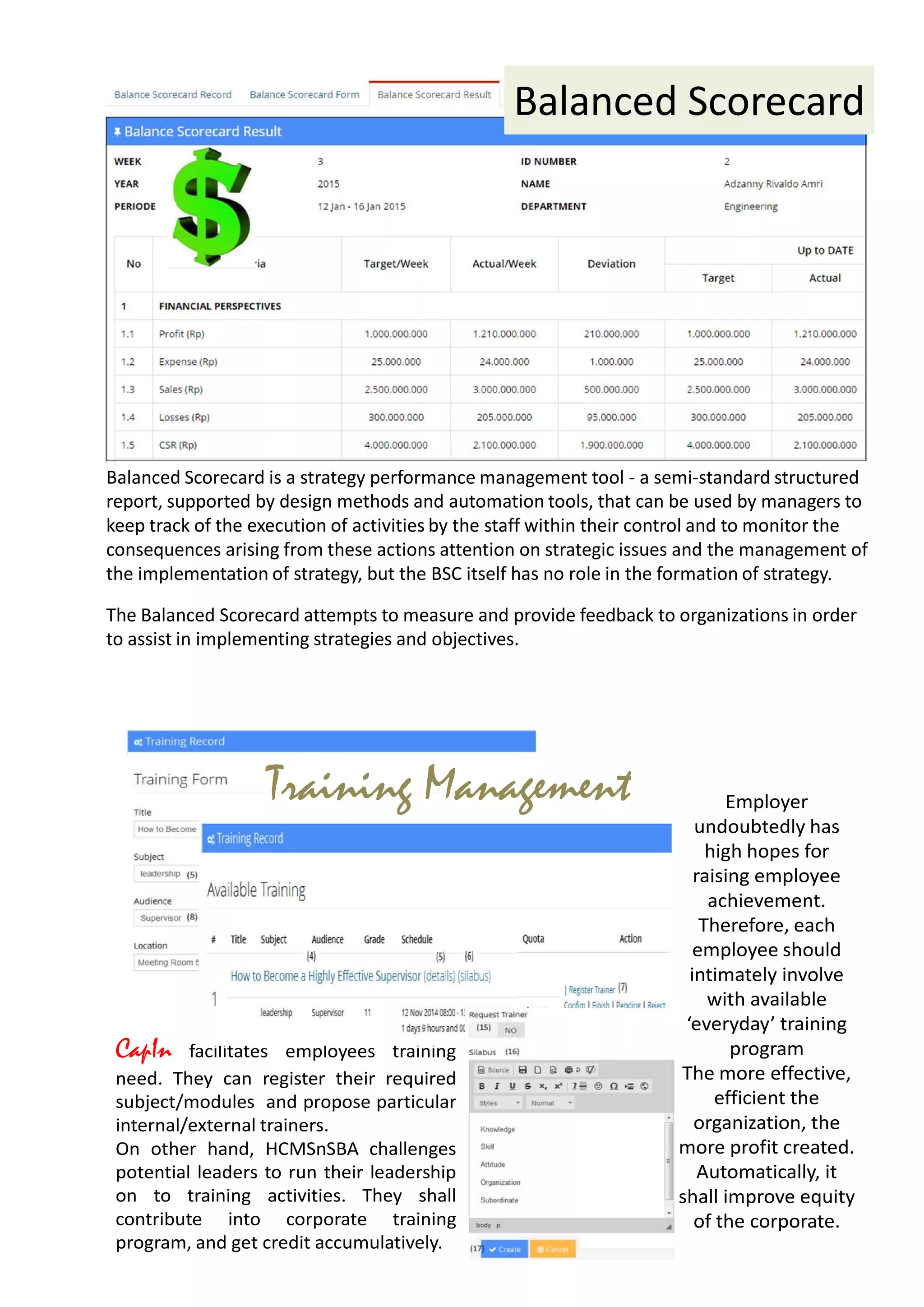 The Balanced Scorecard attempts to measure and provide feedback to organizations in order
to assist in implementing strategies and objectives.
Although
it helps
focus
managers'
Balanced Scorecard
Balanced Scorecard is a strategy performance management tool - a semi-standard structured
report, supported by design methods and automation tools, that can be used by managers to
keep track of the execution of activities by the staff within their control and to monitor the
consequences arising from these actions attention on strategic issues and the management of
the implementation of strategy, but the BSC itself has no role in the formation of strategy.
CapIn facilitates employees training
need. They can register their required
subject/modules and propose particular
internal/external trainers.
On other hand, HCMSnSBA challenges
potential leaders to run their leadership
on to training activities. They shall
contribute into corporate training
program, and get credit accumulatively.
Employer
undoubtedly has
high hopes for
raising employee
achievement.
Therefore, each
employee should
intimately involve
with available
‘everyday’ training
program
The more effective,
efficient the
organization, the
more profit created.
Automatically, it
shall improve equity
of the corporate.
Training Management
 