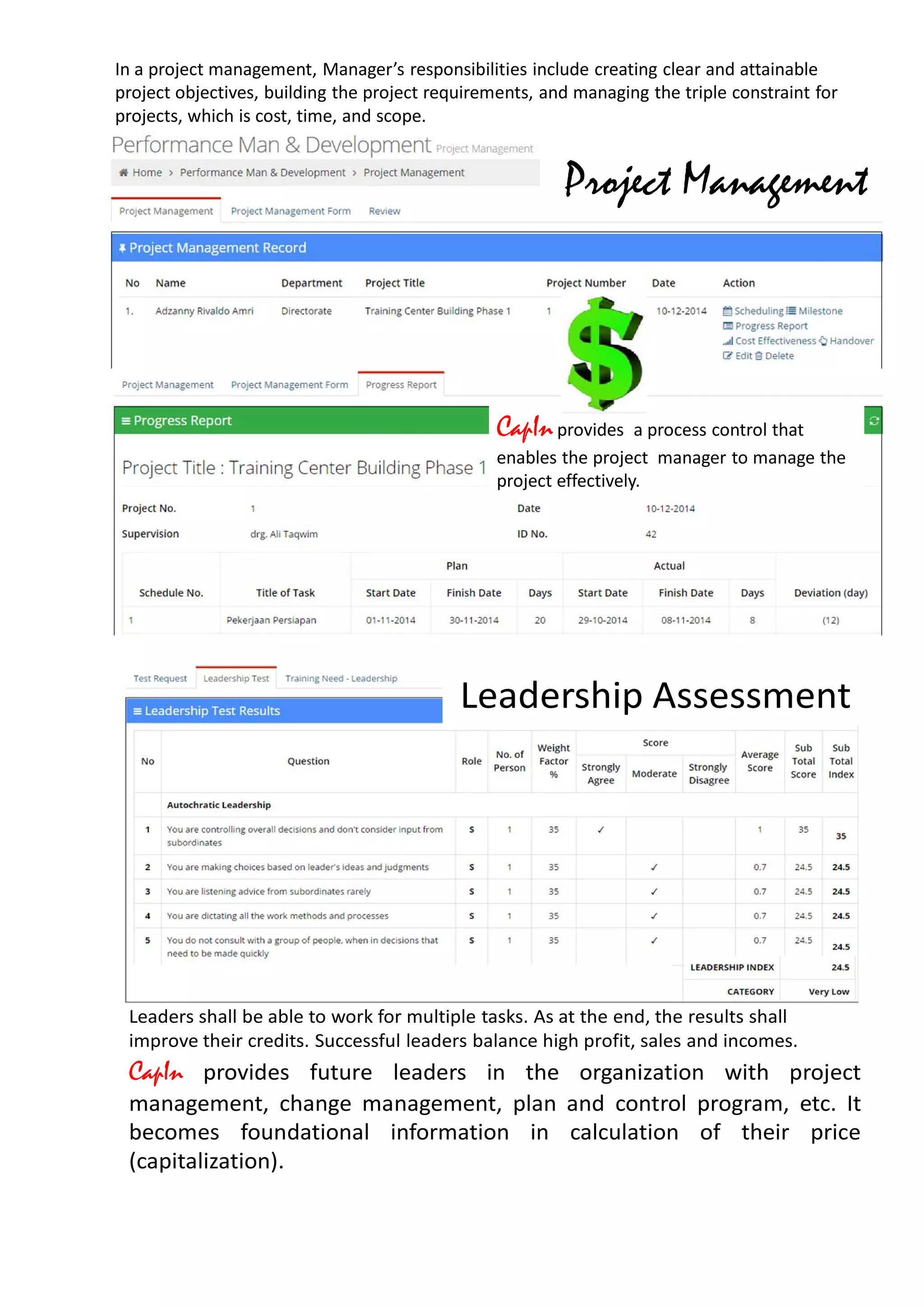 Project Management
In a project management, Manager’s responsibilities include creating clear and attainable
project objectives, building the project requirements, and managing the triple constraint for
projects, which is cost, time, and scope.
CapInprovides a process control that
enables the project manager to manage the
project effectively.
Leaders shall be able to work for multiple tasks. As at the end, the results shall
improve their credits. Successful leaders balance high profit, sales and incomes.
Leadership Assessment
CapIn provides future leaders in the organization with project
management, change management, plan and control program, etc. It
becomes foundational information in calculation of their price
(capitalization).
 