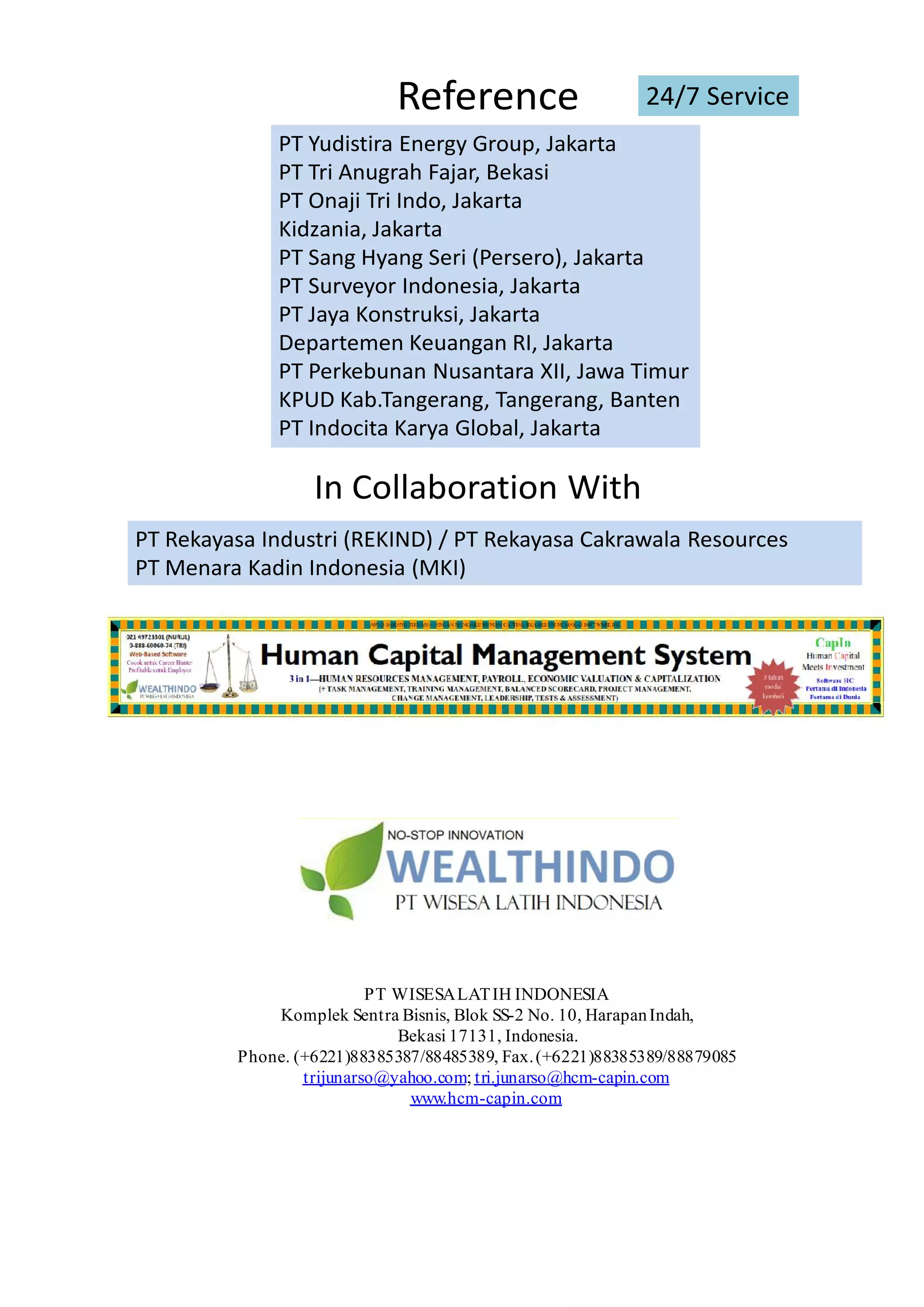 Reference
PT Yudistira Energy Group, Jakarta
PT Tri Anugrah Fajar, Bekasi
PT Onaji Tri Indo, Jakarta
Kidzania, Jakarta
PT Sang Hyang Seri (Persero), Jakarta
PT Surveyor Indonesia, Jakarta
PT Jaya Konstruksi, Jakarta
Departemen Keuangan RI, Jakarta
PT Perkebunan Nusantara XII, Jawa Timur
KPUD Kab.Tangerang, Tangerang, Banten
PT Indocita Karya Global, Jakarta
24/7 Service
PT Rekayasa Industri (REKIND) / PT Rekayasa Cakrawala Resources
PT Menara Kadin Indonesia (MKI)
In Collaboration With
PT WISESALATIH INDONESIA
Komplek Sentra Bisnis, Blok SS-2 No. 10, HarapanIndah,
Bekasi 17131, Indonesia.
Phone. (+6221)88385387/88485389, Fax.(+6221)88385389/88879085
trijunarso@yahoo.com; tri.junarso@hcm-capin.com
www.hcm-capin.com
 