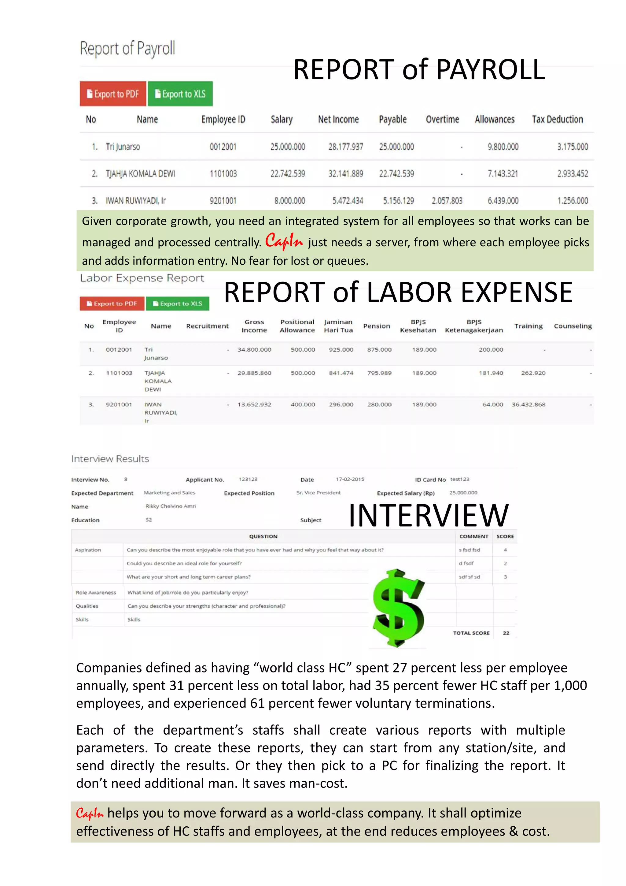 REPORT of PAYROLL
Given corporate growth, you need an integrated system for all employees so that works can be
managed and processed centrally. CapIn just needs a server, from where each employee picks
and adds information entry. No fear for lost or queues.
REPORT of LABOR EXPENSE
Each of the department’s staffs shall create various reports with multiple
parameters. To create these reports, they can start from any station/site, and
send directly the results. Or they then pick to a PC for finalizing the report. It
don’t need additional man. It saves man-cost.
Companies defined as having “world class HC” spent 27 percent less per employee
annually, spent 31 percent less on total labor, had 35 percent fewer HC staff per 1,000
employees, and experienced 61 percent fewer voluntary terminations.
CapIn helps you to move forward as a world-class company. It shall optimize
effectiveness of HC staffs and employees, at the end reduces employees & cost.
INTERVIEW
 