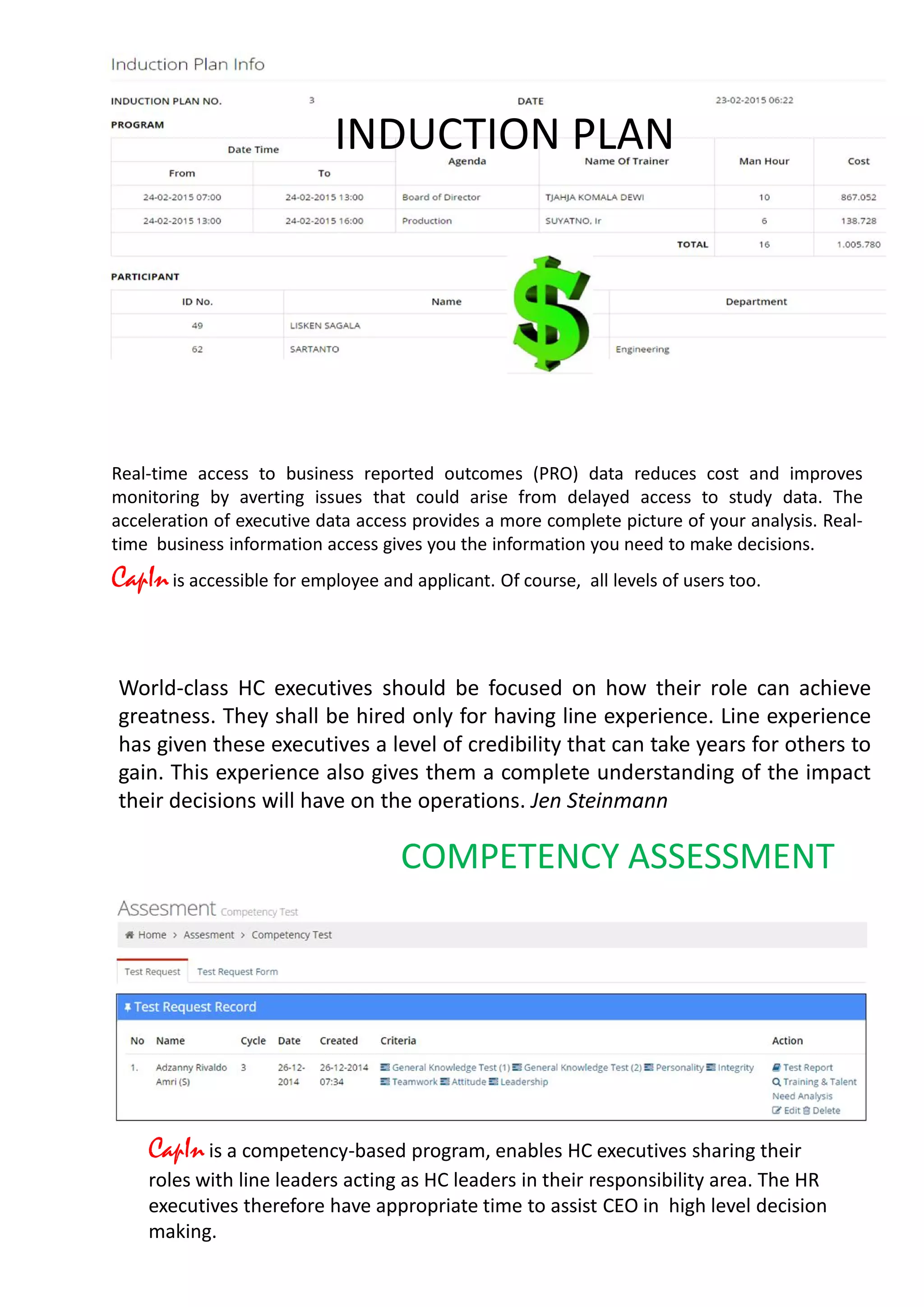 Real-time access to business reported outcomes (PRO) data reduces cost and improves
monitoring by averting issues that could arise from delayed access to study data. The
acceleration of executive data access provides a more complete picture of your analysis. Real-
time business information access gives you the information you need to make decisions.
CapInis accessible for employee and applicant. Of course, all levels of users too.
INDUCTION PLAN
World-class HC executives should be focused on how their role can achieve
greatness. They shall be hired only for having line experience. Line experience
has given these executives a level of credibility that can take years for others to
gain. This experience also gives them a complete understanding of the impact
their decisions will have on the operations. Jen Steinmann
CapInis a competency-based program, enables HC executives sharing their
roles with line leaders acting as HC leaders in their responsibility area. The HR
executives therefore have appropriate time to assist CEO in high level decision
making.
COMPETENCY ASSESSMENT
 