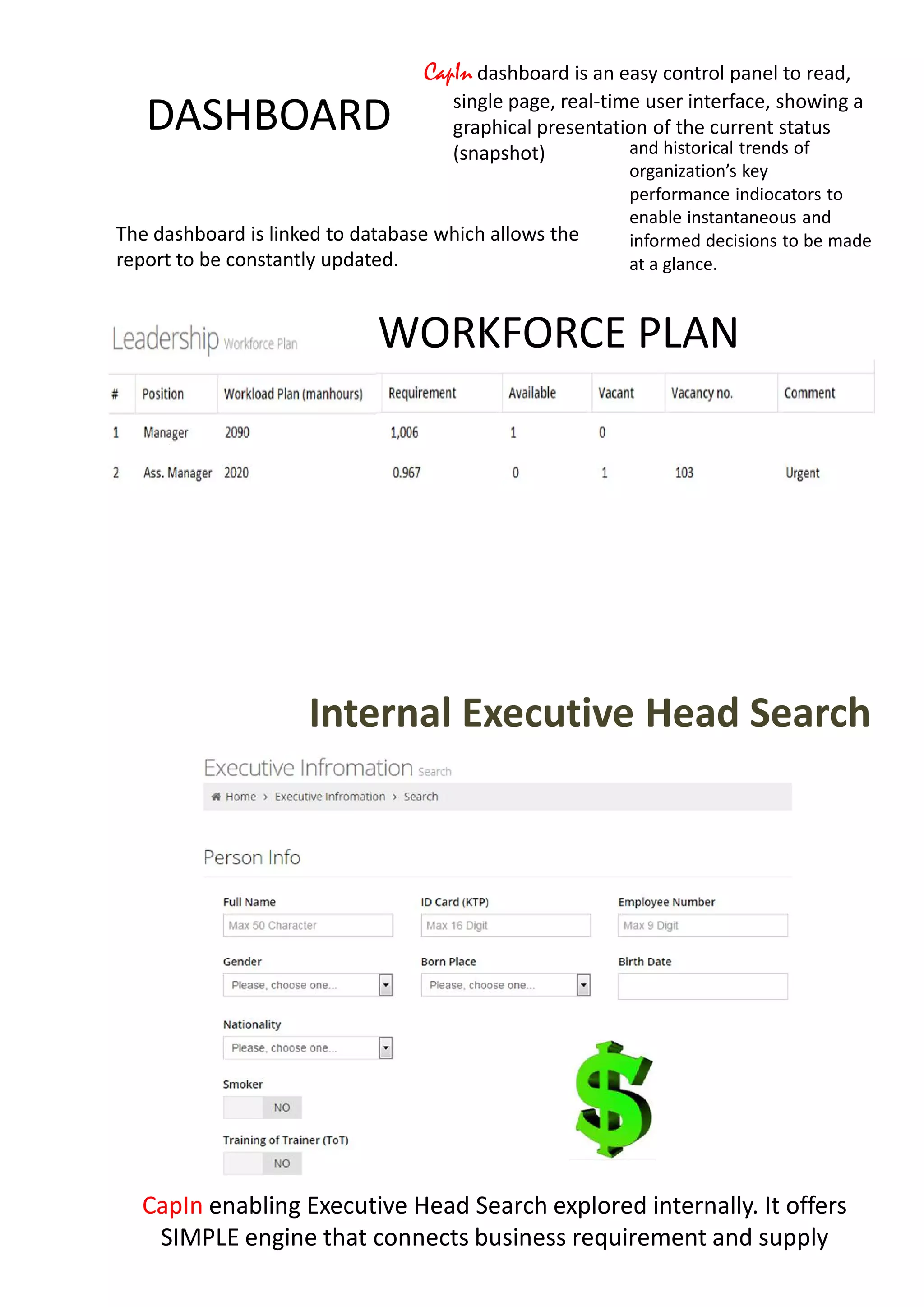 DASHBOARD
CapIn dashboard is an easy control panel to read,
single page, real-time user interface, showing a
graphical presentation of the current status
(snapshot) and historical trends of
organization’s key
performance indiocators to
enable instantaneous and
informed decisions to be made
at a glance.
The dashboard is linked to database which allows the
report to be constantly updated.
WORKFORCE PLAN
Internal Executive Head Search
CapIn enabling Executive Head Search explored internally. It offers
SIMPLE engine that connects business requirement and supply
 