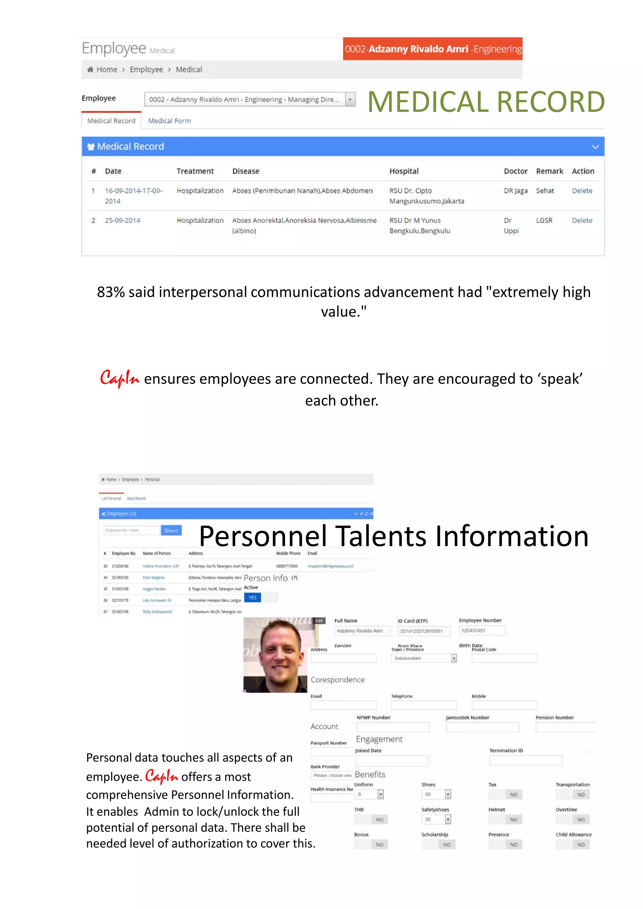Connecting People
CapIn ensures employees are connected. They are encouraged to ‘speak’
each other.
83% said interpersonal communications advancement had "extremely high
value."
MEDICAL RECORD
Personnel Talents Information
Personal data touches all aspects of an
employee. CapIn offers a most
comprehensive Personnel Information.
It enables Admin to lock/unlock the full
potential of personal data. There shall be
needed level of authorization to cover this.
 