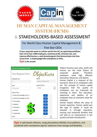 HUMAN CAPITAL MANAGEMENT
SYSTEM (HCMS)
& STAKEHOLDERS-BASED ASSESSMENT
For World Class Human Capital Management &
Five Star CEOs
If your corporate wants to achieve world-class HC, by optimizing workforce
from 14 to 9 per 1000 employees, maximize profit, minimize loss, and
improve effectiveness, a web-based program that demonstrates real-time
access from a simple gadget like smartphone or iPad...
CapInis the answer
CapIn is web-based software, using php-phalcon-MySQL-Linux platform, and
combined with smartphone app for maximum time savings and flexibility.
Today’s business sees sales, profit and
income are the main factors of
corporate growth. Therefore
employers need high effective
Executives, Resources, and System.
Human Capital is a measure of the
economic value of an employee's skill
set. The concept of human capital
recognizes that the quality of
employees can be improved by
investing in them. The education,
experience and abilities of an
employee have an economic value for
employer.
Human Capital reflects the value of
human capacities. Human capital was
like type of capital; it could be
invested in through education,
training and enhanced benefits that
will lead to an improvement in the
quality and level of production.
Objectives
 