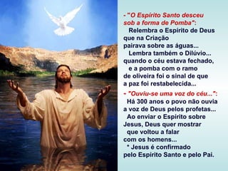 - "O Espírito Santo desceu
sob a forma de Pomba":
Relembra o Espírito de Deus
que na Criação
pairava sobre as águas...
Lembra também o Dilúvio...
quando o céu estava fechado,
e a pomba com o ramo
de oliveira foi o sinal de que
a paz foi restabelecida...

- "Ouviu-se uma voz do céu...":
Há 300 anos o povo não ouvia
a voz de Deus pelos profetas...
Ao enviar o Espírito sobre
Jesus, Deus quer mostrar
que voltou a falar
com os homens...
* Jesus é confirmado
pelo Espírito Santo e pelo Pai.

 