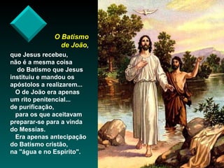 O Batismo
de João,
que Jesus recebeu,
não é a mesma coisa
do Batismo que Jesus
instituiu e mandou os
apóstolos a realizarem...
O de João era apenas
um rito penitencial...
de purificação,
para os que aceitavam
preparar-se para a vinda
do Messias.
Era apenas antecipação
do Batismo cristão,
na "água e no Espírito".

 