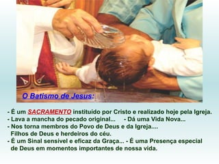 O Batismo de Jesus:
- É um SACRAMENTO instituído por Cristo e realizado hoje pela Igreja.
- Lava a mancha do pecado original... - Dá uma Vida Nova...
- Nos torna membros do Povo de Deus e da Igreja....
Filhos de Deus e herdeiros do céu.
- É um Sinal sensível e eficaz da Graça... - É uma Presença especial
de Deus em momentos importantes de nossa vida.

 