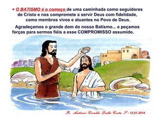 + O BATISMO é o começo de uma caminhada como seguidores
de Cristo e nos compromete a servir Deus com fidelidade,
como membros vivos e atuantes no Povo de Deus.
Agradeçamos o grande dom do nosso Batismo... e peçamos
forças para sermos fiéis a esse COMPROMISSO assumido.

Pe. Antônio Geraldo Dalla Costa S

- 12.01.2014

 