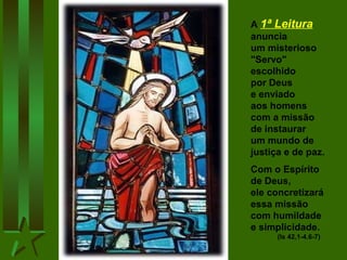 A 1ª Leitura
anuncia
um misterioso
"Servo"
escolhido
por Deus
e enviado
aos homens
com a missão
de instaurar
um mundo de
justiça e de paz.
Com o Espírito
de Deus,
ele concretizará
essa missão
com humildade
e simplicidade.
(Is 42,1-4.6-7)

 