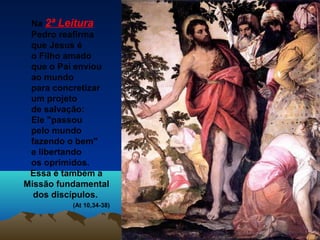 Na 2ª Leitura
Pedro reafirma
que Jesus é
o Filho amado
que o Pai enviou
ao mundo
para concretizar
um projeto
de salvação:
Ele "passou
pelo mundo
fazendo o bem"
e libertando
os oprimidos.
Essa é também a
Missão fundamental
dos discípulos.
(At 10,34-38)

 