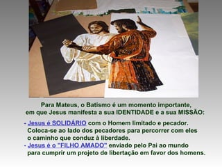 Para Mateus, o Batismo é um momento importante,
em que Jesus manifesta a sua IDENTIDADE e a sua MISSÃO:
- Jesus é SOLIDÁRIO com o Homem limitado e pecador.
Coloca-se ao lado dos pecadores para percorrer com eles
o caminho que conduz à liberdade.
- Jesus é o "FILHO AMADO" enviado pelo Pai ao mundo
para cumprir um projeto de libertação em favor dos homens.

 