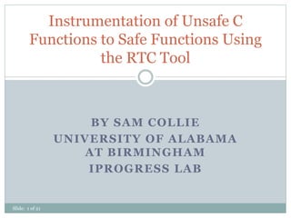 BY SAM COLLIE
UNIVERSITY OF ALABAMA
AT BIRMINGHAM
IPROGRESS LAB
Instrumentation of Unsafe C
Functions to Safe Functions Using
the RTC Tool
Slide: 1 of 21
 