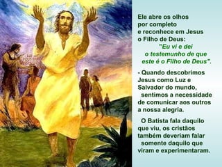 Ele abre os olhos
por completo
e reconhece em Jesus
o Filho de Deus:
"Eu vi e dei
o testemunho de que
este é o Filho de Deus".
- Quando descobrimos
Jesus como Luz e
Salvador do mundo,
sentimos a necessidade
de comunicar aos outros
a nossa alegria.
O Batista fala daquilo
que viu, os cristãos
também deveriam falar
somente daquilo que
viram e experimentaram.

 