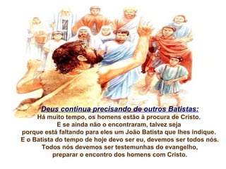 Deus continua precisando de outros Batistas:
Há muito tempo, os homens estão à procura de Cristo.
E se ainda não o encontraram, talvez seja
porque está faltando para eles um João Batista que lhes indique.
E o Batista do tempo de hoje devo ser eu, devemos ser todos nós.
Todos nós devemos ser testemunhas do evangelho,
preparar o encontro dos homens com Cristo.

 