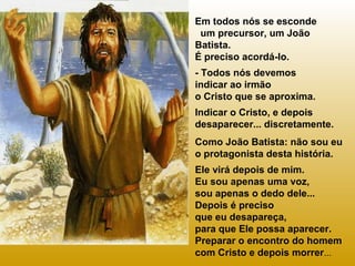 Em todos nós se esconde
um precursor, um João
Batista.
É preciso acordá-lo.
- Todos nós devemos
indicar ao irmão
o Cristo que se aproxima.
Indicar o Cristo, e depois
desaparecer... discretamente.
Como João Batista: não sou eu
o protagonista desta história.
Ele virá depois de mim.
Eu sou apenas uma voz,
sou apenas o dedo dele...
Depois é preciso
que eu desapareça,
para que Ele possa aparecer.
Preparar o encontro do homem
com Cristo e depois morrer...

 