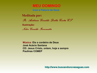 MEU DOMINGO
Com a Palavra de Deus

Meditada por:

Pe. Antônio Geraldo Dalla Costa CS
Ilustração:

Nelso Geraldo Ferronatto

Música: Eis o cordeiro de Deus
José Acácio Santana
CD: Jesus Cristo, ontem, hoje e sempre
Paulinas COMEP

http://www.buscandonovasaguas.com

 