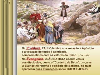 Na 2ª leitura, PAULO lembra sua vocação a Apóstolo
e a vocação de todos à Santidade,
comprometidos com os valores do Reino. (1Cor 1,1-3)
No Evangelho, JOÃO BATISTA aponta Jesus
aos discípulos, como o "Cordeiro de Deus". (Jo 1,29-34)
O Evangelho retoma o episódio do Batismo, no qual
aparecem duas afirmações sobre QUEM É JESUS:

 