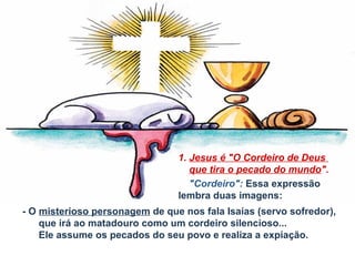 1. Jesus é "O Cordeiro de Deus
que tira o pecado do mundo".
"Cordeiro": Essa expressão
lembra duas imagens:
- O misterioso personagem de que nos fala Isaías (servo sofredor),
que irá ao matadouro como um cordeiro silencioso...
Ele assume os pecados do seu povo e realiza a expiação.

 