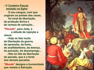 - O Cordeiro Pascal
imolado no Egito:
O seu sangue, com que
ungiram os portais das casas,
foi sinal de libertação,
de proteção divina e
de certeza de salvação...
"Pecado", para João, é
a atitude de rejeição a
Jesus:
- Hoje se fala muito
de libertação da guerra,
da opressão, da fome,
do analfabetismo, da doença,
da poluição, do desemprego...
- Não se fala da libertação
do pecado, que é a fonte
dos demais pecados.
"Mundo" designa a humanidade
que resiste à Salvação.

 