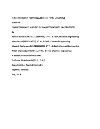 Indian Institute of Technology, (Banaras Hindu University)
Varanasi
ENGINEERING APPLICATIONS OF NANOTECHNOLOGY IN CORROSION
By
Ashwin Swaminathan(12102EN020), 1st
Yr., B.Tech, Chemical Engineering
Vipin Detani(12102EN005), 1st
Yr., B.Tech, Chemical Engineering
Mayank Raghuwanshi(12102EN006), 1st
Yr., B.Tech, Chemical Engineering
Aman Chawla(12102EN011), 1st
Yr., B.Tech, Chemical Engineering
A Research Report Submitted to
Professor M.A.Quraishi(Ph.D., D.Sc.)
Department of Applied Chemistry,
IIT(BHU), Varanasi
July, 2013
 